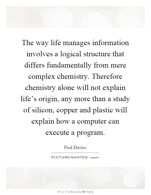 The way life manages information involves a logical structure that differs fundamentally from mere complex chemistry. Therefore chemistry alone will not explain life's origin, any more than a study of silicon, copper and plastic will explain how a computer can execute a program Picture Quote #1