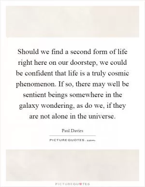 Should we find a second form of life right here on our doorstep, we could be confident that life is a truly cosmic phenomenon. If so, there may well be sentient beings somewhere in the galaxy wondering, as do we, if they are not alone in the universe Picture Quote #1