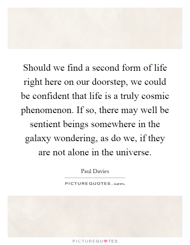 Should we find a second form of life right here on our doorstep, we could be confident that life is a truly cosmic phenomenon. If so, there may well be sentient beings somewhere in the galaxy wondering, as do we, if they are not alone in the universe Picture Quote #1