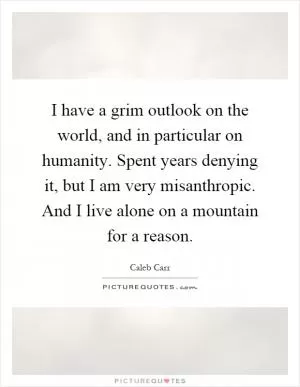 I have a grim outlook on the world, and in particular on humanity. Spent years denying it, but I am very misanthropic. And I live alone on a mountain for a reason Picture Quote #1