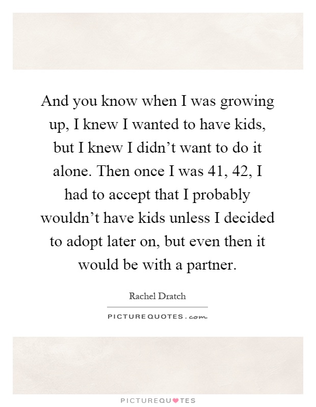 And you know when I was growing up, I knew I wanted to have kids, but I knew I didn't want to do it alone. Then once I was 41, 42, I had to accept that I probably wouldn't have kids unless I decided to adopt later on, but even then it would be with a partner Picture Quote #1