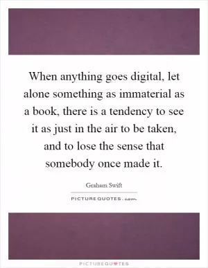 When anything goes digital, let alone something as immaterial as a book, there is a tendency to see it as just in the air to be taken, and to lose the sense that somebody once made it Picture Quote #1