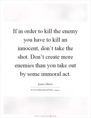 If in order to kill the enemy you have to kill an innocent, don’t take the shot. Don’t create more enemies than you take out by some immoral act Picture Quote #1