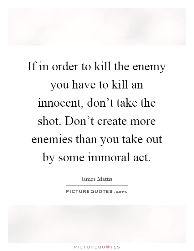 If in order to kill the enemy you have to kill an innocent, don't take the shot. Don't create more enemies than you take out by some immoral act Picture Quote #1