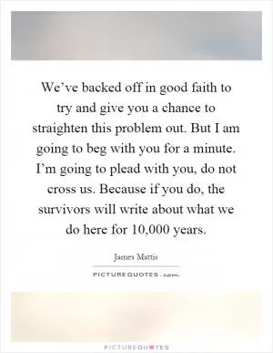 We’ve backed off in good faith to try and give you a chance to straighten this problem out. But I am going to beg with you for a minute. I’m going to plead with you, do not cross us. Because if you do, the survivors will write about what we do here for 10,000 years Picture Quote #1