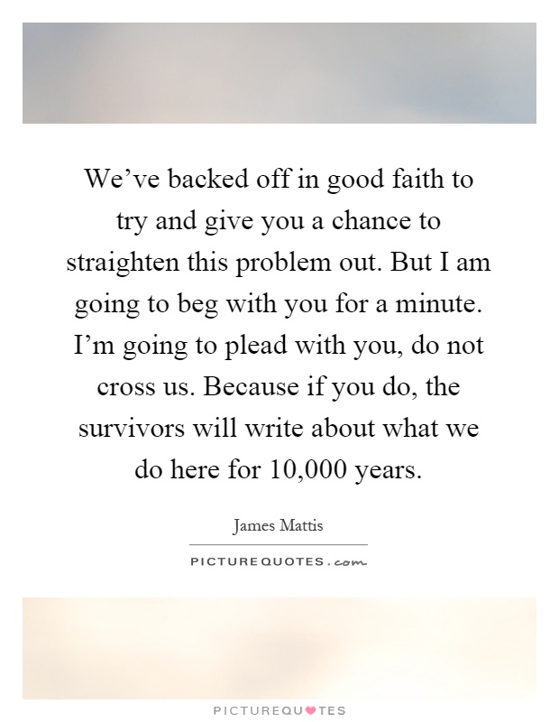 We've backed off in good faith to try and give you a chance to straighten this problem out. But I am going to beg with you for a minute. I'm going to plead with you, do not cross us. Because if you do, the survivors will write about what we do here for 10,000 years Picture Quote #1
