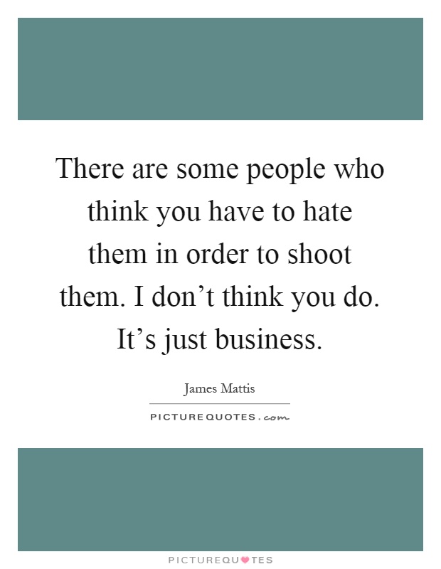 There are some people who think you have to hate them in order to shoot them. I don't think you do. It's just business Picture Quote #1
