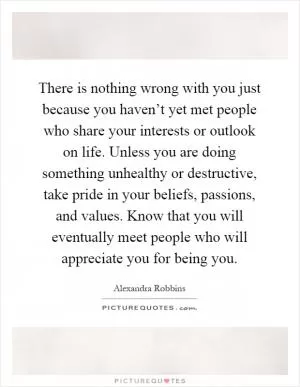 There is nothing wrong with you just because you haven’t yet met people who share your interests or outlook on life. Unless you are doing something unhealthy or destructive, take pride in your beliefs, passions, and values. Know that you will eventually meet people who will appreciate you for being you Picture Quote #1