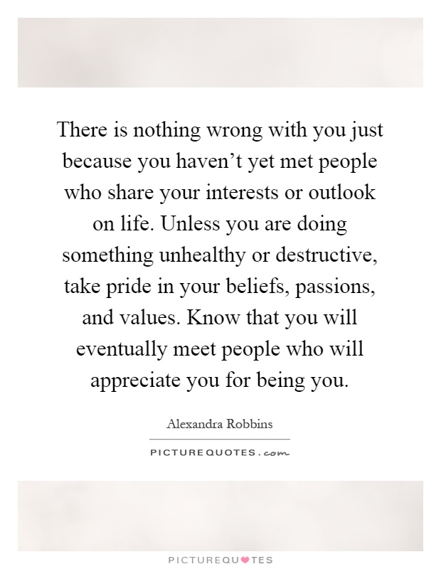 There is nothing wrong with you just because you haven't yet met people who share your interests or outlook on life. Unless you are doing something unhealthy or destructive, take pride in your beliefs, passions, and values. Know that you will eventually meet people who will appreciate you for being you Picture Quote #1