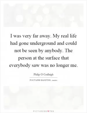 I was very far away. My real life had gone underground and could not be seen by anybody. The person at the surface that everybody saw was no longer me Picture Quote #1
