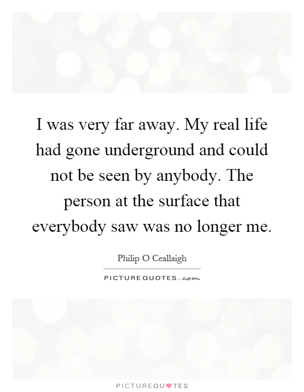 I was very far away. My real life had gone underground and could not be seen by anybody. The person at the surface that everybody saw was no longer me Picture Quote #1