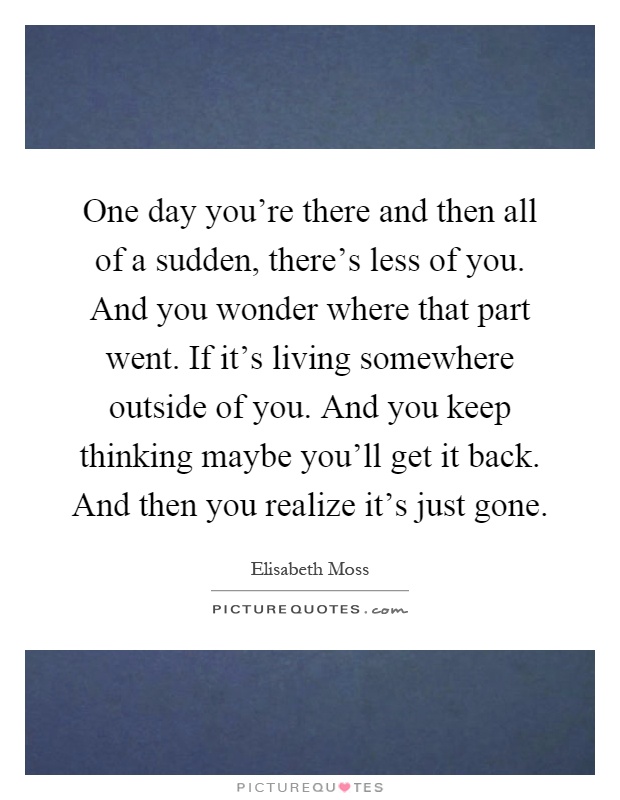 One day you're there and then all of a sudden, there's less of you. And you wonder where that part went. If it's living somewhere outside of you. And you keep thinking maybe you'll get it back. And then you realize it's just gone Picture Quote #1