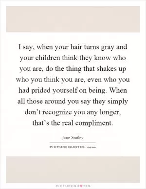 I say, when your hair turns gray and your children think they know who you are, do the thing that shakes up who you think you are, even who you had prided yourself on being. When all those around you say they simply don’t recognize you any longer, that’s the real compliment Picture Quote #1