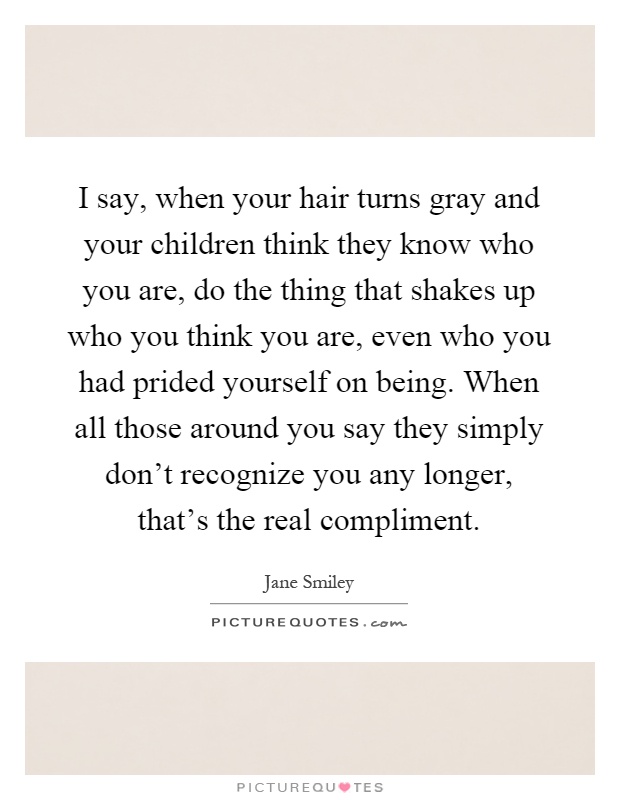 I say, when your hair turns gray and your children think they know who you are, do the thing that shakes up who you think you are, even who you had prided yourself on being. When all those around you say they simply don't recognize you any longer, that's the real compliment Picture Quote #1