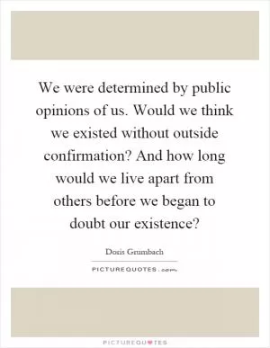 We were determined by public opinions of us. Would we think we existed without outside confirmation? And how long would we live apart from others before we began to doubt our existence? Picture Quote #1