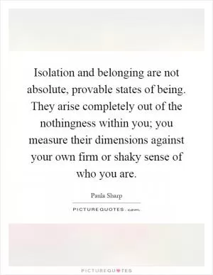 Isolation and belonging are not absolute, provable states of being. They arise completely out of the nothingness within you; you measure their dimensions against your own firm or shaky sense of who you are Picture Quote #1