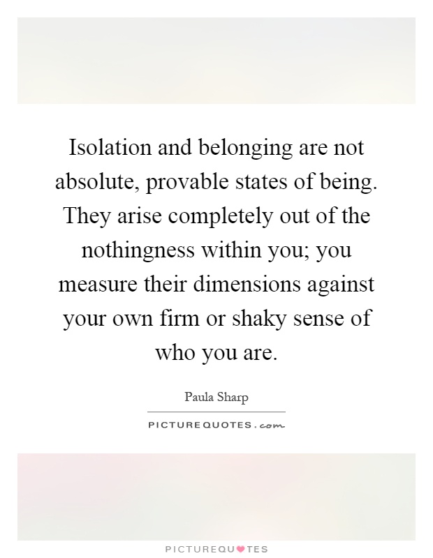 Isolation and belonging are not absolute, provable states of being. They arise completely out of the nothingness within you; you measure their dimensions against your own firm or shaky sense of who you are Picture Quote #1