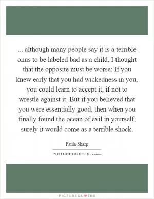... although many people say it is a terrible onus to be labeled bad as a child, I thought that the opposite must be worse: If you knew early that you had wickedness in you, you could learn to accept it, if not to wrestle against it. But if you believed that you were essentially good, then when you finally found the ocean of evil in yourself, surely it would come as a terrible shock Picture Quote #1