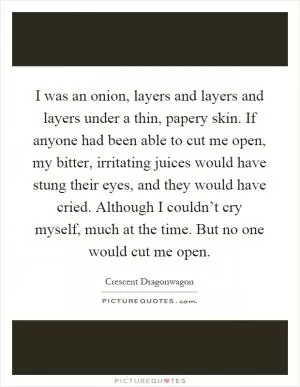 I was an onion, layers and layers and layers under a thin, papery skin. If anyone had been able to cut me open, my bitter, irritating juices would have stung their eyes, and they would have cried. Although I couldn’t cry myself, much at the time. But no one would cut me open Picture Quote #1