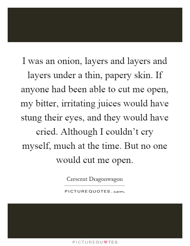 I was an onion, layers and layers and layers under a thin, papery skin. If anyone had been able to cut me open, my bitter, irritating juices would have stung their eyes, and they would have cried. Although I couldn't cry myself, much at the time. But no one would cut me open Picture Quote #1