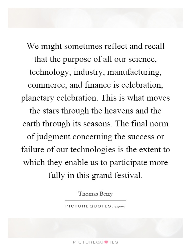 We might sometimes reflect and recall that the purpose of all our science, technology, industry, manufacturing, commerce, and finance is celebration, planetary celebration. This is what moves the stars through the heavens and the earth through its seasons. The final norm of judgment concerning the success or failure of our technologies is the extent to which they enable us to participate more fully in this grand festival Picture Quote #1