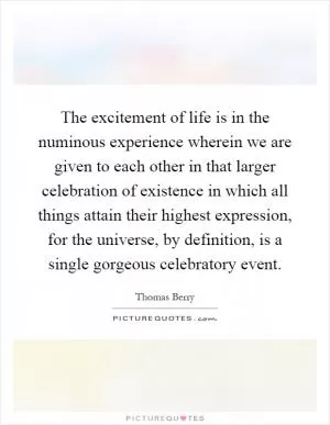 The excitement of life is in the numinous experience wherein we are given to each other in that larger celebration of existence in which all things attain their highest expression, for the universe, by definition, is a single gorgeous celebratory event Picture Quote #1
