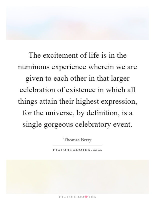 The excitement of life is in the numinous experience wherein we are given to each other in that larger celebration of existence in which all things attain their highest expression, for the universe, by definition, is a single gorgeous celebratory event Picture Quote #1