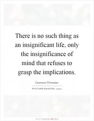 There is no such thing as an insignificant life, only the insignificance of mind that refuses to grasp the implications Picture Quote #1