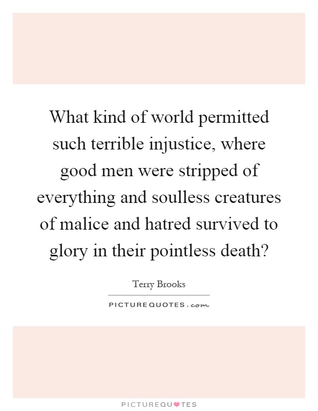 What kind of world permitted such terrible injustice, where good men were stripped of everything and soulless creatures of malice and hatred survived to glory in their pointless death? Picture Quote #1