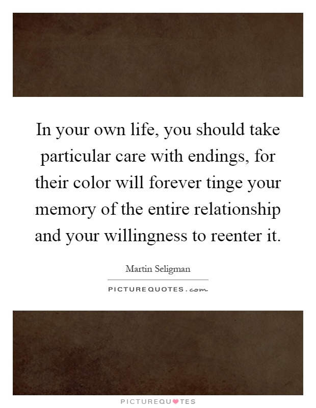 In your own life, you should take particular care with endings, for their color will forever tinge your memory of the entire relationship and your willingness to reenter it Picture Quote #1