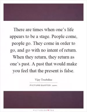 There are times when one’s life appears to be a stage. People come, people go. They come in order to go, and go with no intent of return. When they return, they return as one’s past. A past that would make you feel that the present is false Picture Quote #1