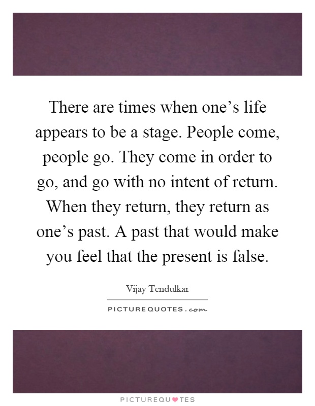 There are times when one's life appears to be a stage. People come, people go. They come in order to go, and go with no intent of return. When they return, they return as one's past. A past that would make you feel that the present is false Picture Quote #1