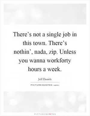 There’s not a single job in this town. There’s nothin’, nada, zip. Unless you wanna workforty hours a week Picture Quote #1