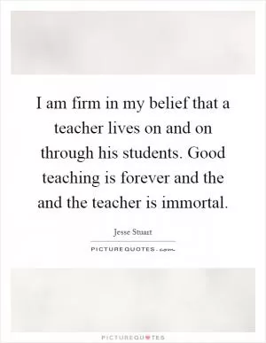 I am firm in my belief that a teacher lives on and on through his students. Good teaching is forever and the and the teacher is immortal Picture Quote #1