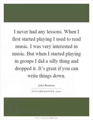 I never had any lessons. When I first started playing I used to read music. I was very interested in music. But when I started playing in groups I did a silly thing and dropped it. It’s great if you can write things down Picture Quote #1