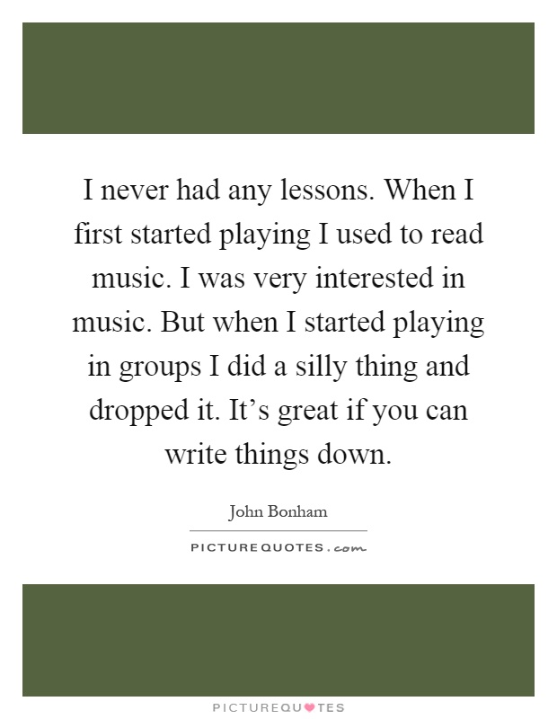 I never had any lessons. When I first started playing I used to read music. I was very interested in music. But when I started playing in groups I did a silly thing and dropped it. It's great if you can write things down Picture Quote #1