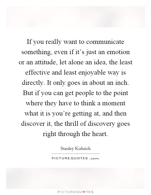 If you really want to communicate something, even if it's just an emotion or an attitude, let alone an idea, the least effective and least enjoyable way is directly. It only goes in about an inch. But if you can get people to the point where they have to think a moment what it is you're getting at, and then discover it, the thrill of discovery goes right through the heart Picture Quote #1