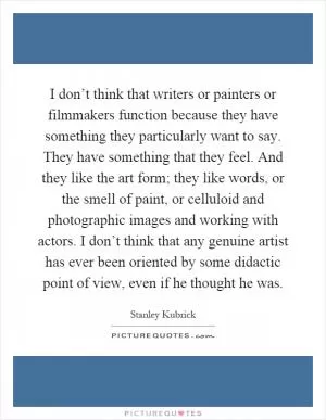 I don’t think that writers or painters or filmmakers function because they have something they particularly want to say. They have something that they feel. And they like the art form; they like words, or the smell of paint, or celluloid and photographic images and working with actors. I don’t think that any genuine artist has ever been oriented by some didactic point of view, even if he thought he was Picture Quote #1