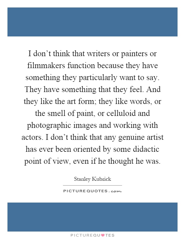 I don't think that writers or painters or filmmakers function because they have something they particularly want to say. They have something that they feel. And they like the art form; they like words, or the smell of paint, or celluloid and photographic images and working with actors. I don't think that any genuine artist has ever been oriented by some didactic point of view, even if he thought he was Picture Quote #1
