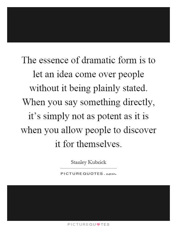 The essence of dramatic form is to let an idea come over people without it being plainly stated. When you say something directly, it's simply not as potent as it is when you allow people to discover it for themselves Picture Quote #1