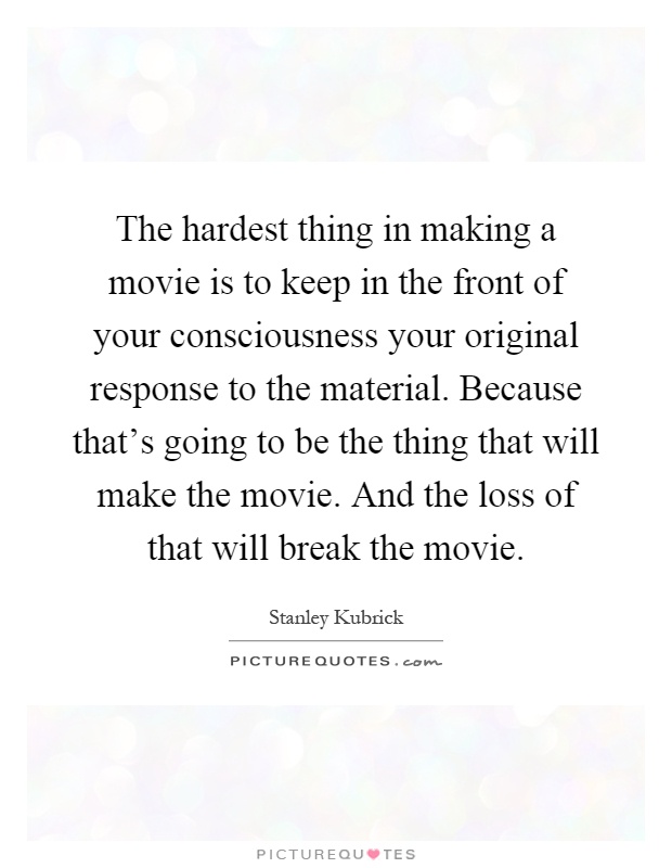 The hardest thing in making a movie is to keep in the front of your consciousness your original response to the material. Because that's going to be the thing that will make the movie. And the loss of that will break the movie Picture Quote #1