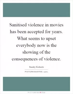 Sanitised violence in movies has been accepted for years. What seems to upset everybody now is the showing of the consequences of violence Picture Quote #1