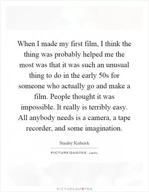 When I made my first film, I think the thing was probably helped me the most was that it was such an unusual thing to do in the early 50s for someone who actually go and make a film. People thought it was impossible. It really is terribly easy. All anybody needs is a camera, a tape recorder, and some imagination Picture Quote #1
