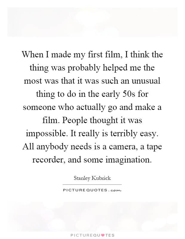 When I made my first film, I think the thing was probably helped me the most was that it was such an unusual thing to do in the early 50s for someone who actually go and make a film. People thought it was impossible. It really is terribly easy. All anybody needs is a camera, a tape recorder, and some imagination Picture Quote #1