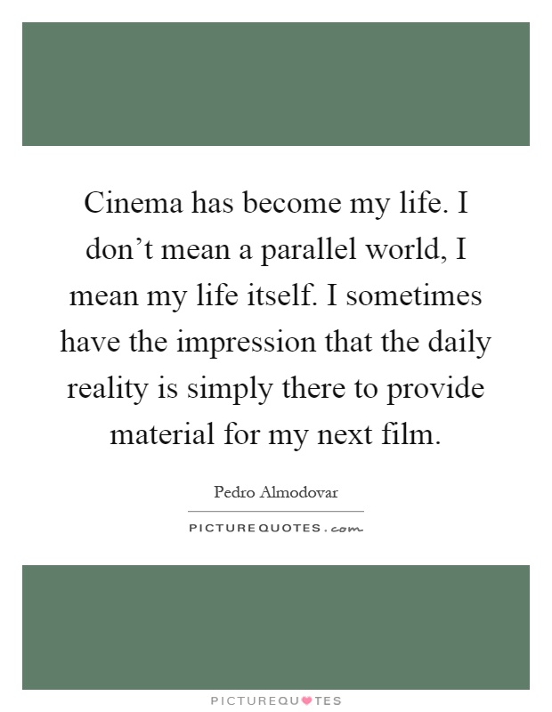 Cinema has become my life. I don't mean a parallel world, I mean my life itself. I sometimes have the impression that the daily reality is simply there to provide material for my next film Picture Quote #1