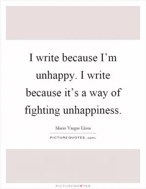 I write because I’m unhappy. I write because it’s a way of fighting unhappiness Picture Quote #1