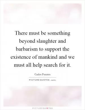 There must be something beyond slaughter and barbarism to support the existence of mankind and we must all help search for it Picture Quote #1