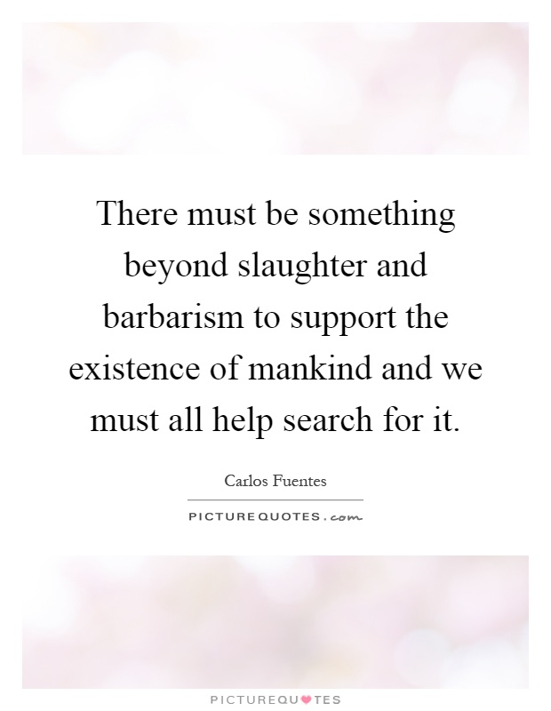 There must be something beyond slaughter and barbarism to support the existence of mankind and we must all help search for it Picture Quote #1