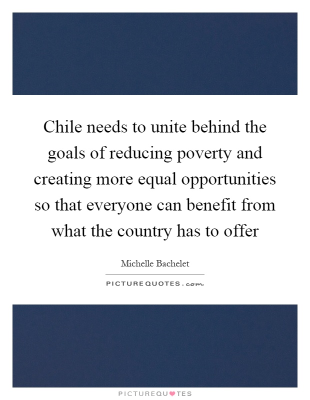 Chile needs to unite behind the goals of reducing poverty and creating more equal opportunities so that everyone can benefit from what the country has to offer Picture Quote #1