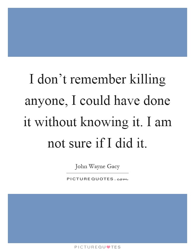 I don't remember killing anyone, I could have done it without knowing it. I am not sure if I did it Picture Quote #1
